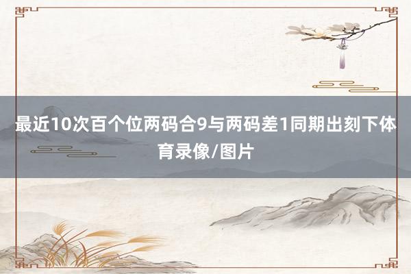 最近10次百个位两码合9与两码差1同期出刻下体育录像/图片