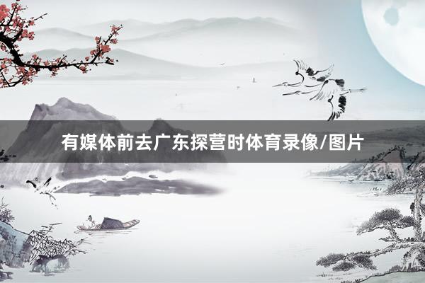 有媒体前去广东探营时体育录像/图片