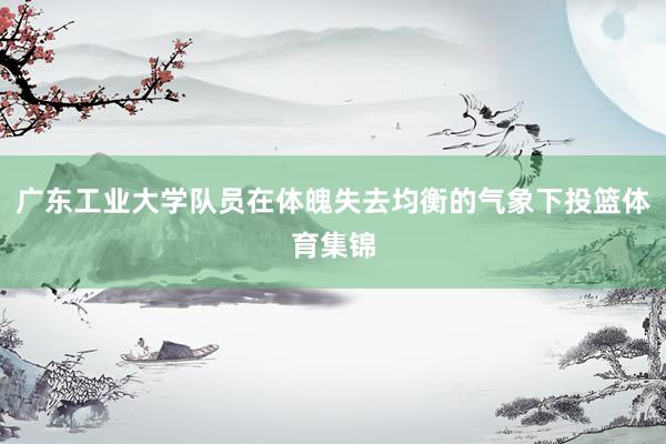 广东工业大学队员在体魄失去均衡的气象下投篮体育集锦