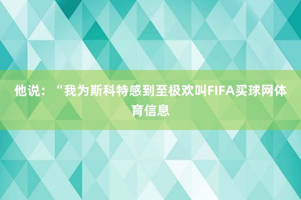 他说：“我为斯科特感到至极欢叫FIFA买球网体育信息