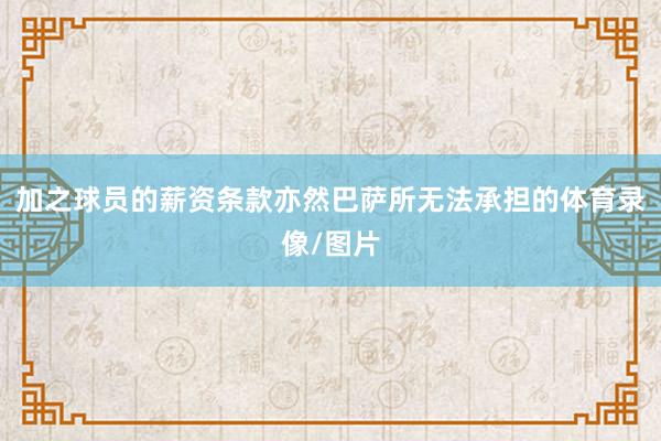 加之球员的薪资条款亦然巴萨所无法承担的体育录像/图片