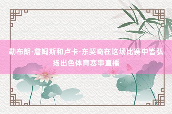 勒布朗·詹姆斯和卢卡·东契奇在这场比赛中皆弘扬出色体育赛事直播