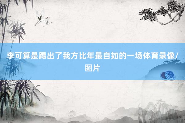 李可算是踢出了我方比年最自如的一场体育录像/图片