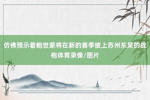 仿佛预示着鲍世蒙将在新的赛季披上苏州东吴的战袍体育录像/图片