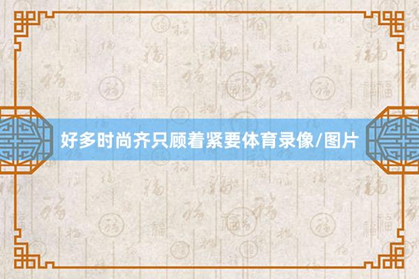 好多时尚齐只顾着紧要体育录像/图片