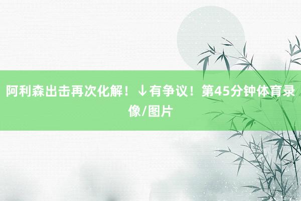 阿利森出击再次化解！↓有争议！第45分钟体育录像/图片