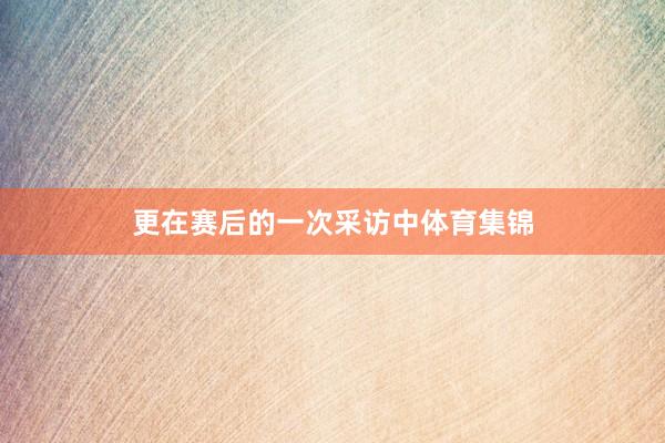 更在赛后的一次采访中体育集锦
