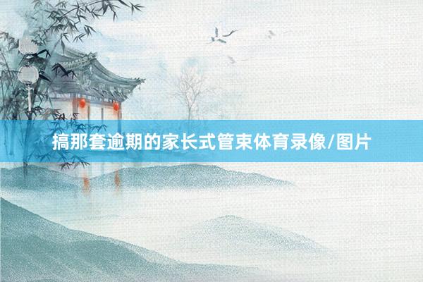 搞那套逾期的家长式管束体育录像/图片