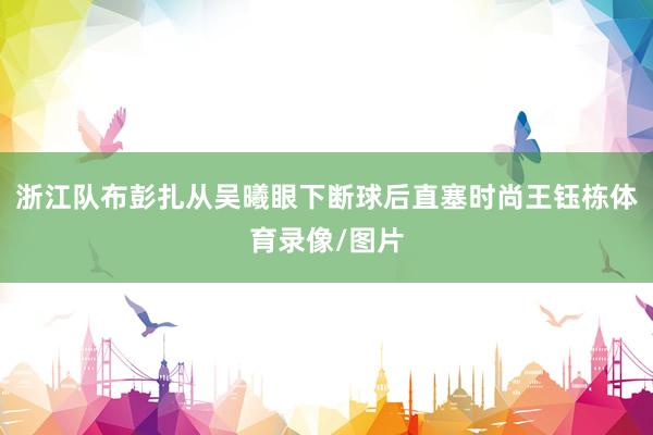 浙江队布彭扎从吴曦眼下断球后直塞时尚王钰栋体育录像/图片