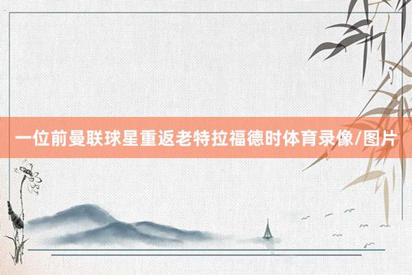 一位前曼联球星重返老特拉福德时体育录像/图片