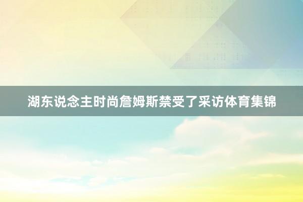 湖东说念主时尚詹姆斯禁受了采访体育集锦
