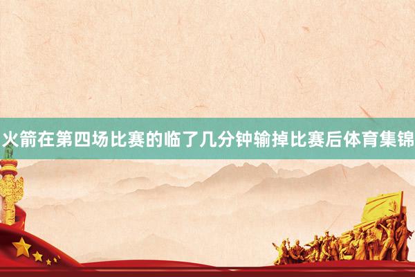 火箭在第四场比赛的临了几分钟输掉比赛后体育集锦