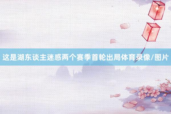 这是湖东谈主迷惑两个赛季首轮出局体育录像/图片