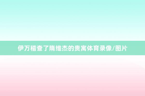 伊万稽查了隋维杰的贵寓体育录像/图片