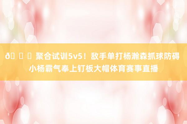 😍聚合试训5v5！敌手单打杨瀚森抓球防碍 小杨霸气奉上钉板大帽体育赛事直播