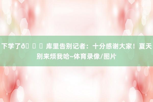 下学了😂库里告别记者：十分感谢大家！夏天别来烦我哈~体育录像/图片