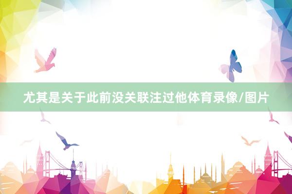 尤其是关于此前没关联注过他体育录像/图片