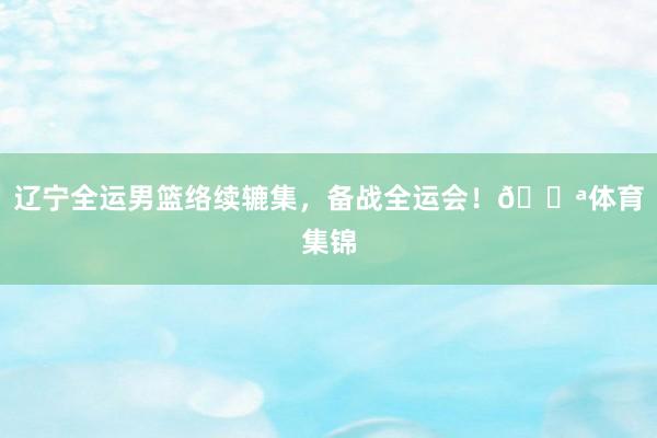 辽宁全运男篮络续辘集，备战全运会！💪体育集锦