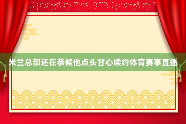 米兰总部还在恭候他点头甘心续约体育赛事直播
