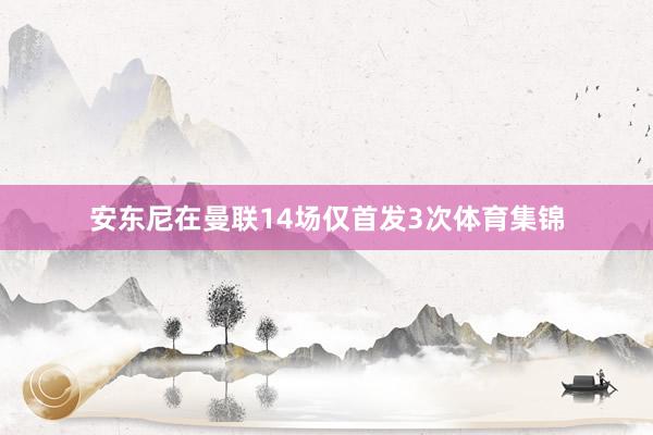 安东尼在曼联14场仅首发3次体育集锦