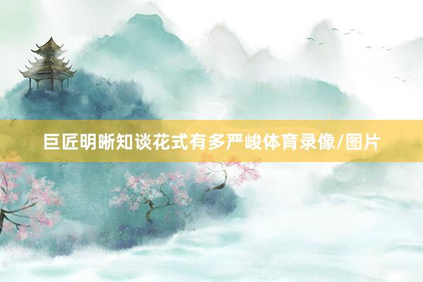 巨匠明晰知谈花式有多严峻体育录像/图片