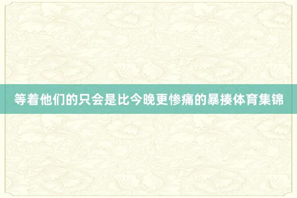 等着他们的只会是比今晚更惨痛的暴揍体育集锦