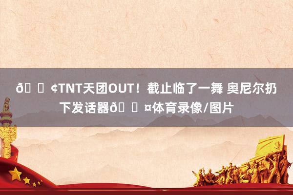 😢TNT天团OUT！截止临了一舞 奥尼尔扔下发话器🎤体育录像/图片