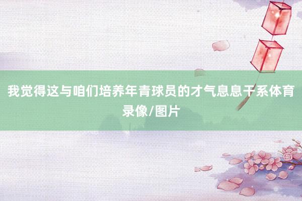 我觉得这与咱们培养年青球员的才气息息干系体育录像/图片