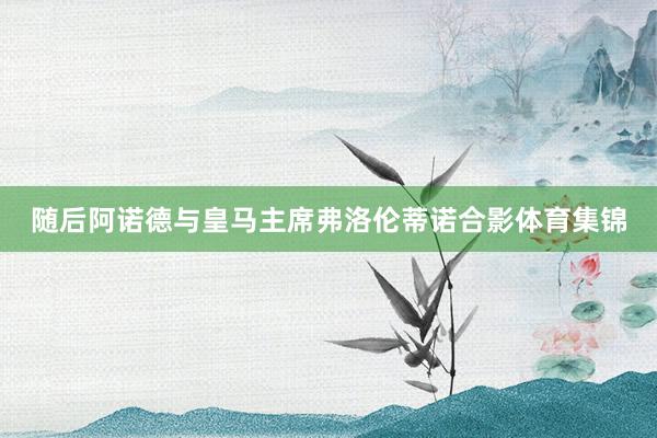 随后阿诺德与皇马主席弗洛伦蒂诺合影体育集锦