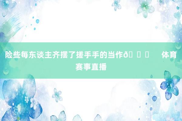 险些每东谈主齐摆了搓手手的当作👀    体育赛事直播