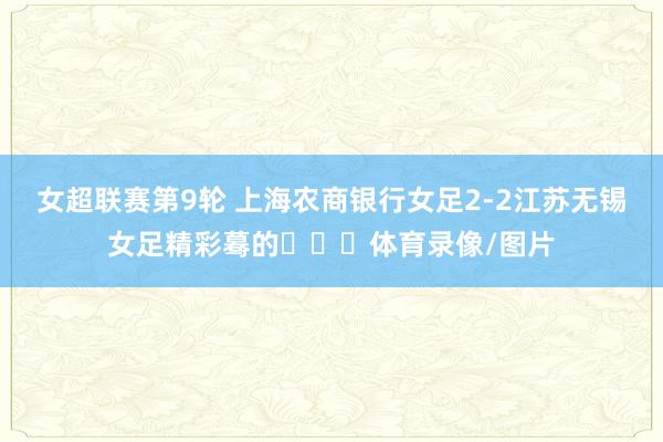 女超联赛第9轮 上海农商银行女足2-2江苏无锡女足精彩蓦的​​​体育录像/图片