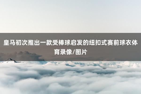 皇马初次推出一款受棒球启发的纽扣式赛前球衣体育录像/图片