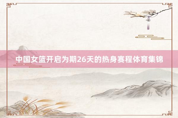 中国女篮开启为期26天的热身赛程体育集锦