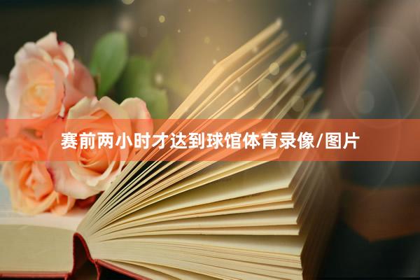 赛前两小时才达到球馆体育录像/图片