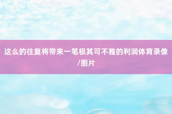 这么的往复将带来一笔极其可不雅的利润体育录像/图片