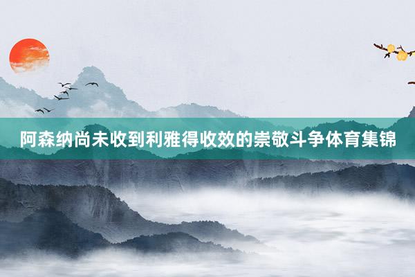 阿森纳尚未收到利雅得收效的崇敬斗争体育集锦