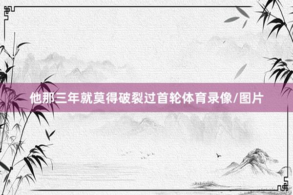 他那三年就莫得破裂过首轮体育录像/图片
