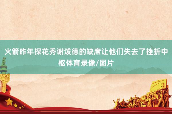 火箭昨年探花秀谢泼德的缺席让他们失去了挫折中枢体育录像/图片