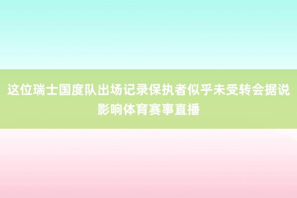 这位瑞士国度队出场记录保执者似乎未受转会据说影响体育赛事直播