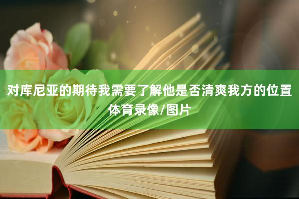 对库尼亚的期待我需要了解他是否清爽我方的位置体育录像/图片