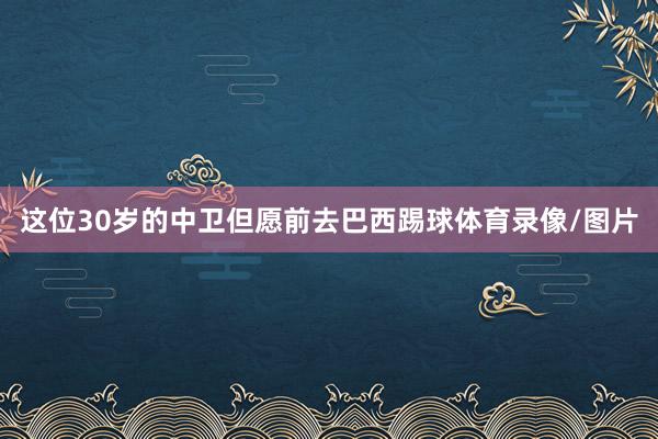 这位30岁的中卫但愿前去巴西踢球体育录像/图片