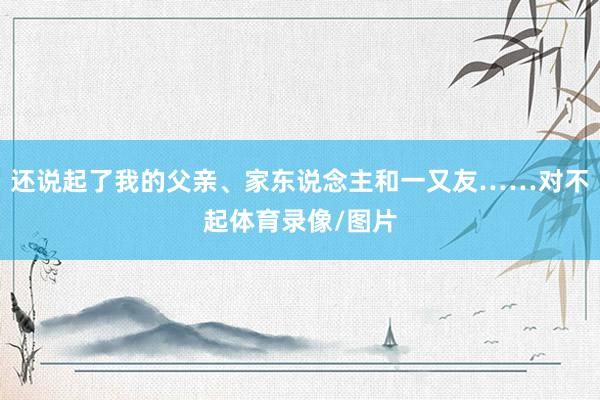 还说起了我的父亲、家东说念主和一又友……对不起体育录像/图片
