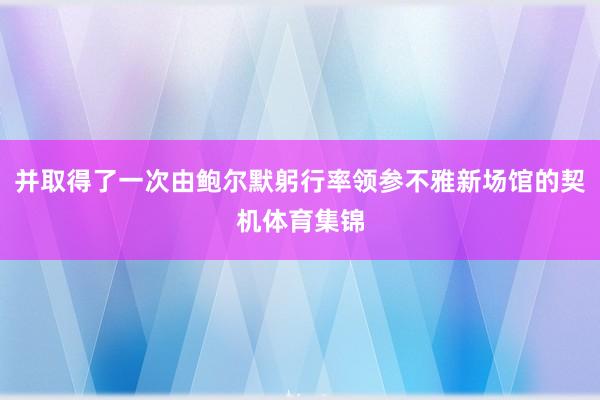 并取得了一次由鲍尔默躬行率领参不雅新场馆的契机体育集锦