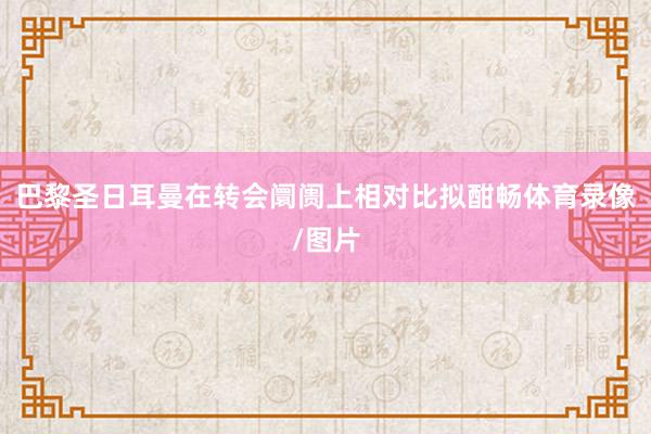巴黎圣日耳曼在转会阛阓上相对比拟酣畅体育录像/图片