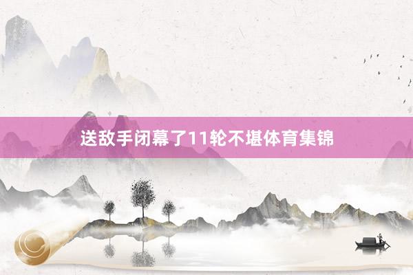 送敌手闭幕了11轮不堪体育集锦