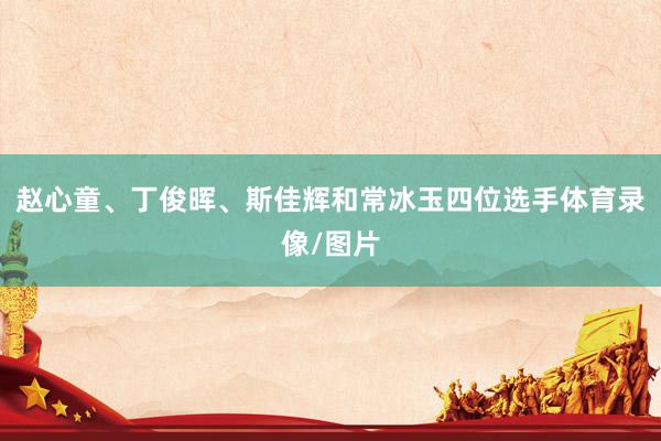 赵心童、丁俊晖、斯佳辉和常冰玉四位选手体育录像/图片