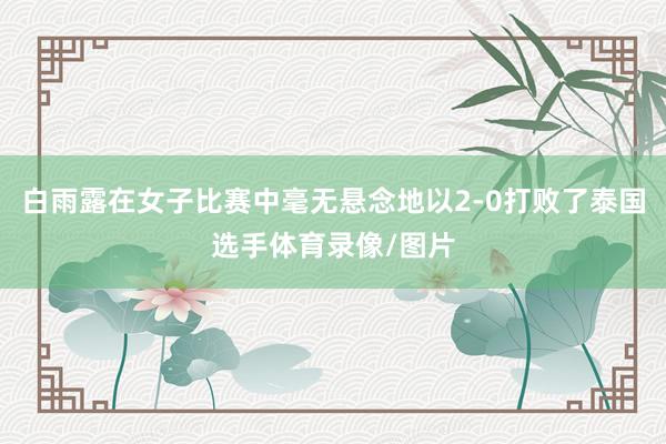 白雨露在女子比赛中毫无悬念地以2-0打败了泰国选手体育录像/图片