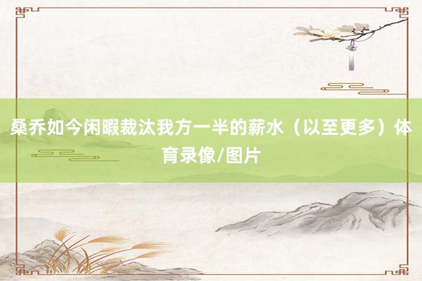 桑乔如今闲暇裁汰我方一半的薪水（以至更多）体育录像/图片
