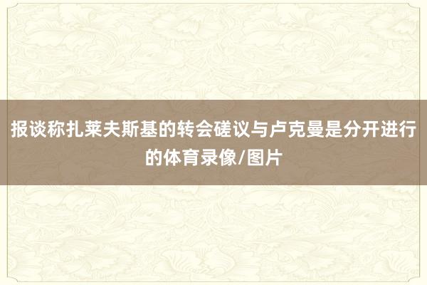 报谈称扎莱夫斯基的转会磋议与卢克曼是分开进行的体育录像/图片