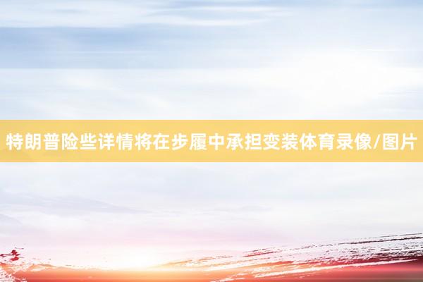 特朗普险些详情将在步履中承担变装体育录像/图片